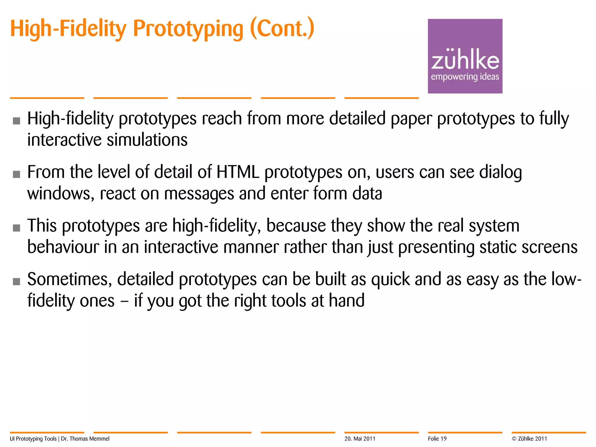 High-Fidelity Prototyping (Cont.)


•     High-fidelity prototypes reach from more detailed paper prototypes to fully
      interactive simulations
•     From the level of detail of HTML prototypes on, users can see dialog
      windows, react on messages and enter form data
•     This prototypes are high-fidelity, because they show the real system
      behaviour in an interactive manner rather than just presenting static screens
•     Sometimes, detailed prototypes can be built as quick and as easy as the low-
      fidelity ones – if you got the right tools at hand




UI Prototyping Tools | Dr. Thomas Memmel          20. Mai 2011   Folie 19   © Zühlke 2011
 