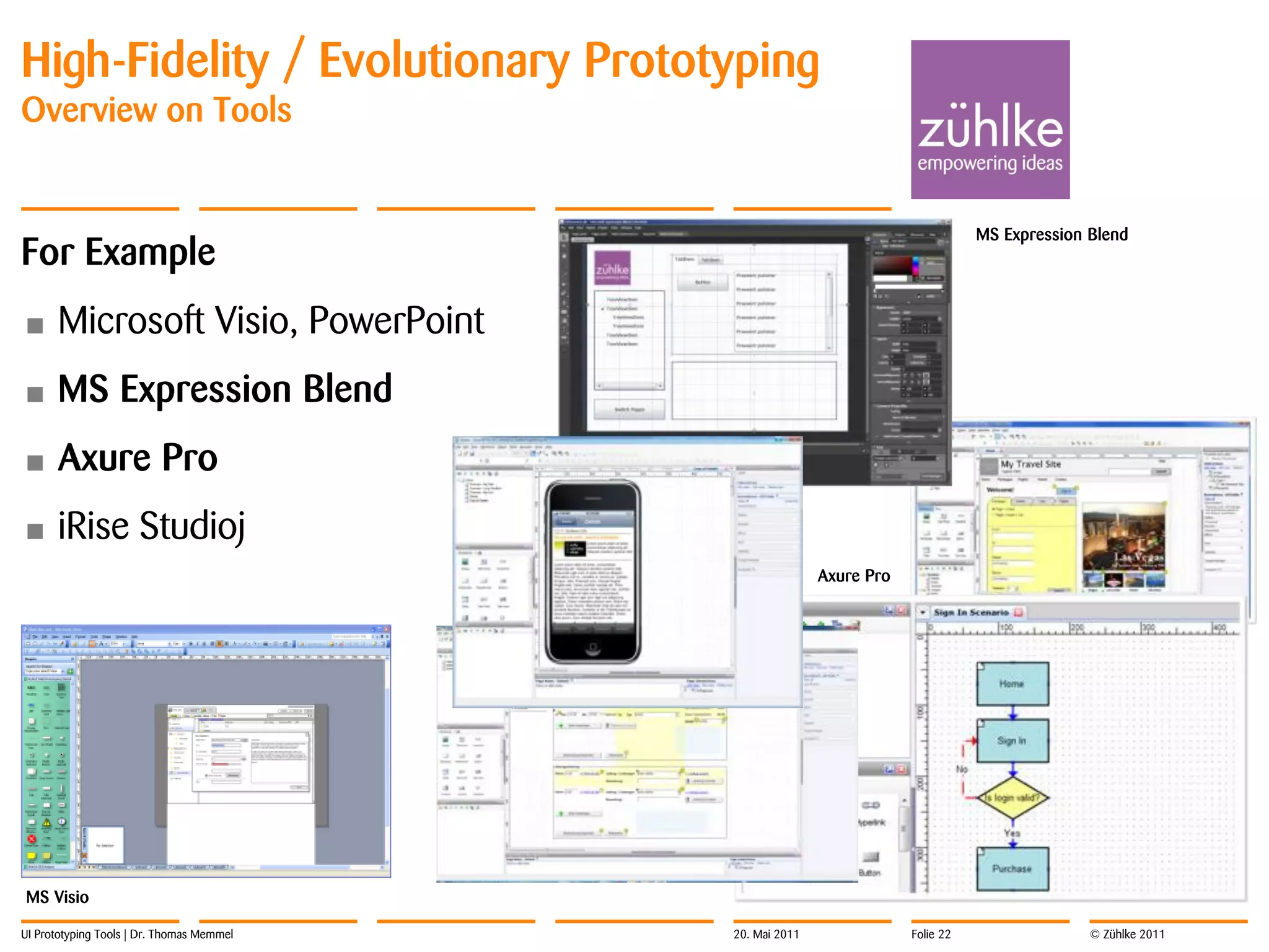 High-Fidelity / Evolutionary Prototyping
Overview on Tools


                                                                                 MS Expression Blend
For Example
•     Microsoft Visio, PowerPoint
•     MS Expression Blend
•     Axure Pro
•     iRise Studioj
                                                          Axure Pro




MS Visio

UI Prototyping Tools | Dr. Thomas Memmel   20. Mai 2011               Folie 22                 © Zühlke 2011
 