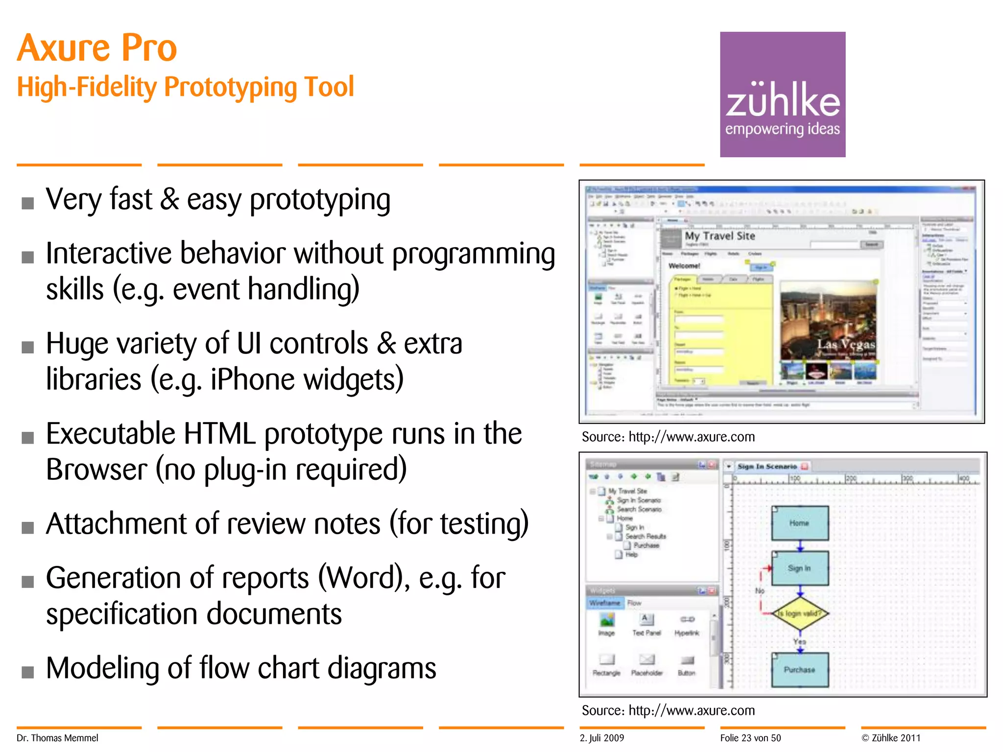 Axure Pro
High-Fidelity Prototyping Tool



•     Very fast & easy prototyping
•     Interactive behavior without programming
      skills (e.g. event handling)
•     Huge variety of UI controls & extra
      libraries (e.g. iPhone widgets)
•     Executable HTML prototype runs in the      Source: http://www.axure.com

      Browser (no plug-in required)
•     Attachment of review notes (for testing)
•     Generation of reports (Word), e.g. for
      specification documents
•     Modeling of flow chart diagrams
                                                 Source: http://www.axure.com
Dr. Thomas Memmel                                2. Juli 2009          Folie 23 von 50   © Zühlke 2011
 