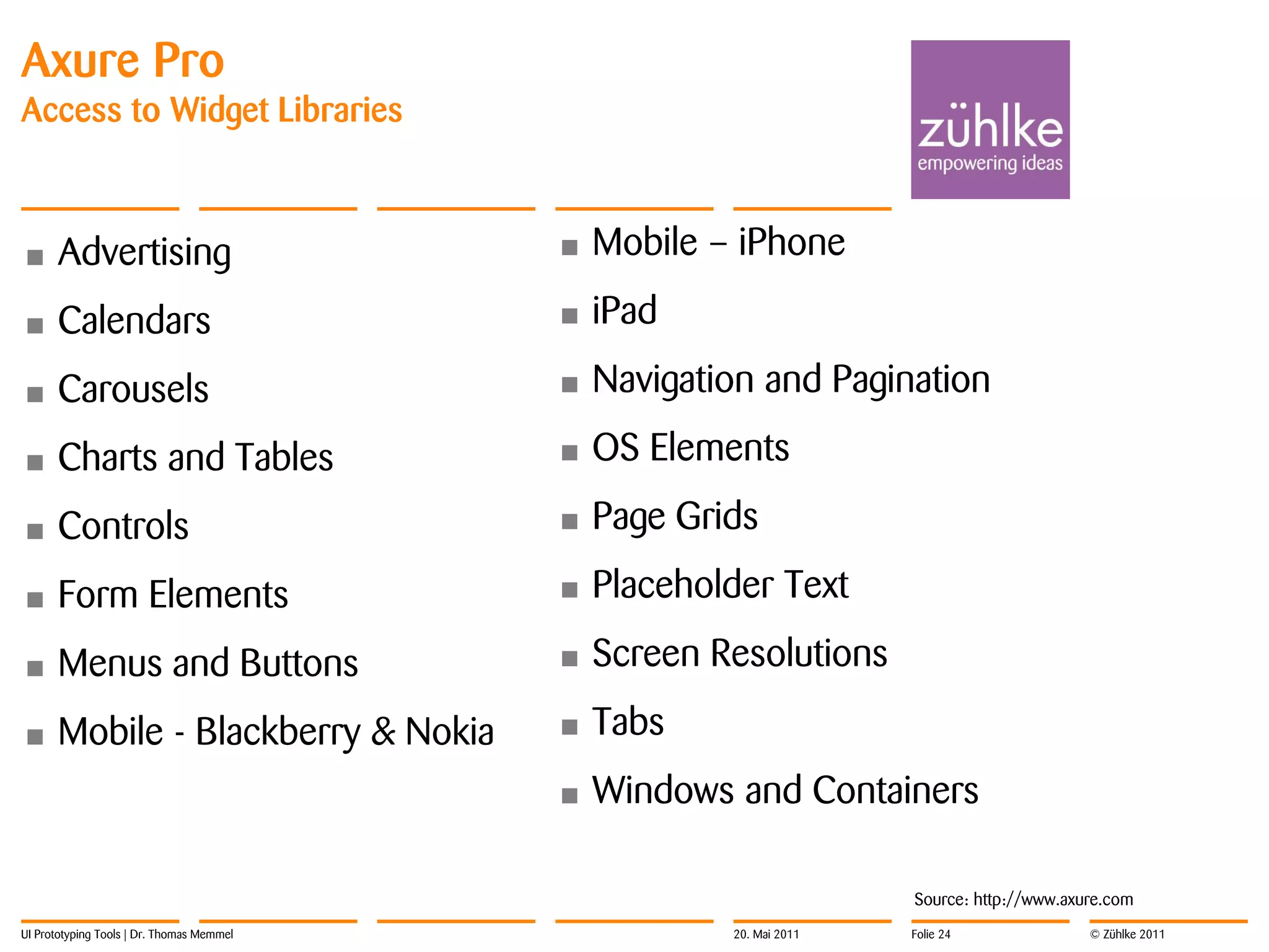 Axure Pro
Access to Widget Libraries



•     Advertising                          •   Mobile – iPhone

•     Calendars                            •   iPad

•     Carousels                            •   Navigation and Pagination

•     Charts and Tables                    •   OS Elements

•     Controls                             •   Page Grids

•     Form Elements                        •   Placeholder Text

•     Menus and Buttons                    •   Screen Resolutions

•     Mobile - Blackberry & Nokia          •   Tabs
                                           •   Windows and Containers

                                                                      Source: http://www.axure.com
UI Prototyping Tools | Dr. Thomas Memmel               20. Mai 2011   Folie 24              © Zühlke 2011
 