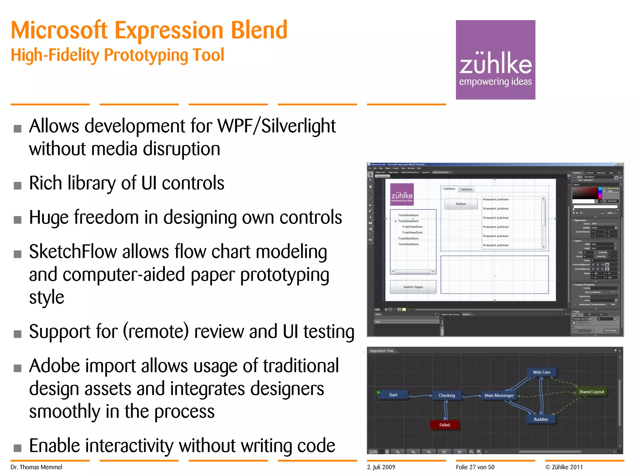 Microsoft Expression Blend
High-Fidelity Prototyping Tool



•     Allows development for WPF/Silverlight
      without media disruption
•     Rich library of UI controls
•     Huge freedom in designing own controls
•     SketchFlow allows flow chart modeling
      and computer-aided paper prototyping
      style
•     Support for (remote) review and UI testing
•     Adobe import allows usage of traditional
      design assets and integrates designers
      smoothly in the process
•     Enable interactivity without writing code
Dr. Thomas Memmel                                  2. Juli 2009   Folie 27 von 50   © Zühlke 2011
 