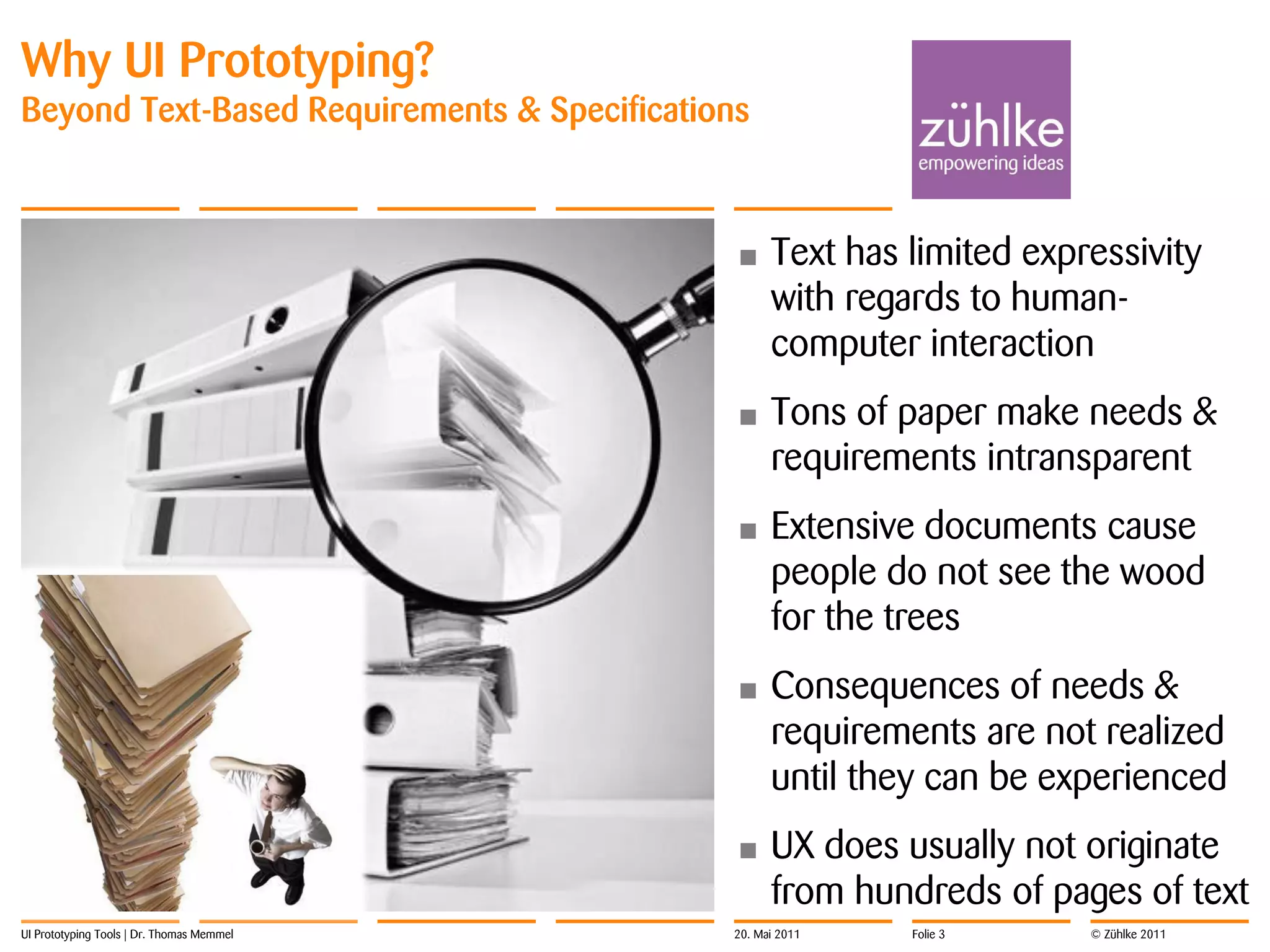 Why UI Prototyping?
Beyond Text-Based Requirements & Specifications



                                             •     Text has limited expressivity
                                                   with regards to human-
                                                   computer interaction
                                             •     Tons of paper make needs &
                                                   requirements intransparent
                                             •     Extensive documents cause
                                                   people do not see the wood
                                                   for the trees
                                             •     Consequences of needs &
                                                   requirements are not realized
                                                   until they can be experienced
                                             •     UX does usually not originate
                                                   from hundreds of pages of text
UI Prototyping Tools | Dr. Thomas Memmel     20. Mai 2011   Folie 3     © Zühlke 2011
 
