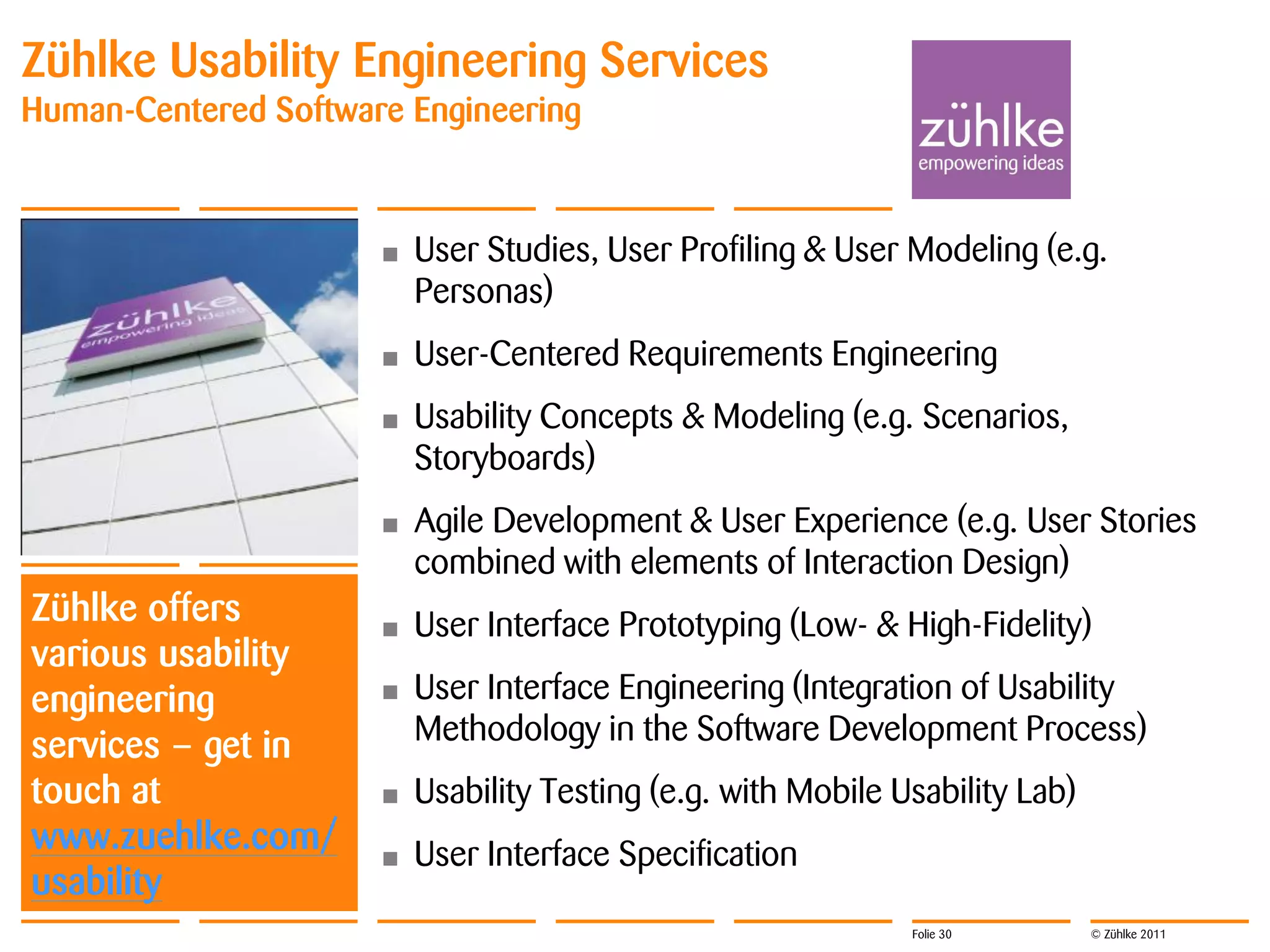 Zühlke Usability Engineering Services
Human-Centered Software Engineering


                      •   User Studies, User Profiling & User Modeling (e.g.
                          Personas)
                      •   User-Centered Requirements Engineering
                      •   Usability Concepts & Modeling (e.g. Scenarios,
                          Storyboards)
                      •   Agile Development & User Experience (e.g. User Stories
                          combined with elements of Interaction Design)
Zühlke offers         •   User Interface Prototyping (Low- & High-Fidelity)
various usability
engineering           •   User Interface Engineering (Integration of Usability
services – get in         Methodology in the Software Development Process)
touch at              •   Usability Testing (e.g. with Mobile Usability Lab)
www.zuehlke.com/      •   User Interface Specification
usability
                                                               Folie 30        © Zühlke 2011
 
