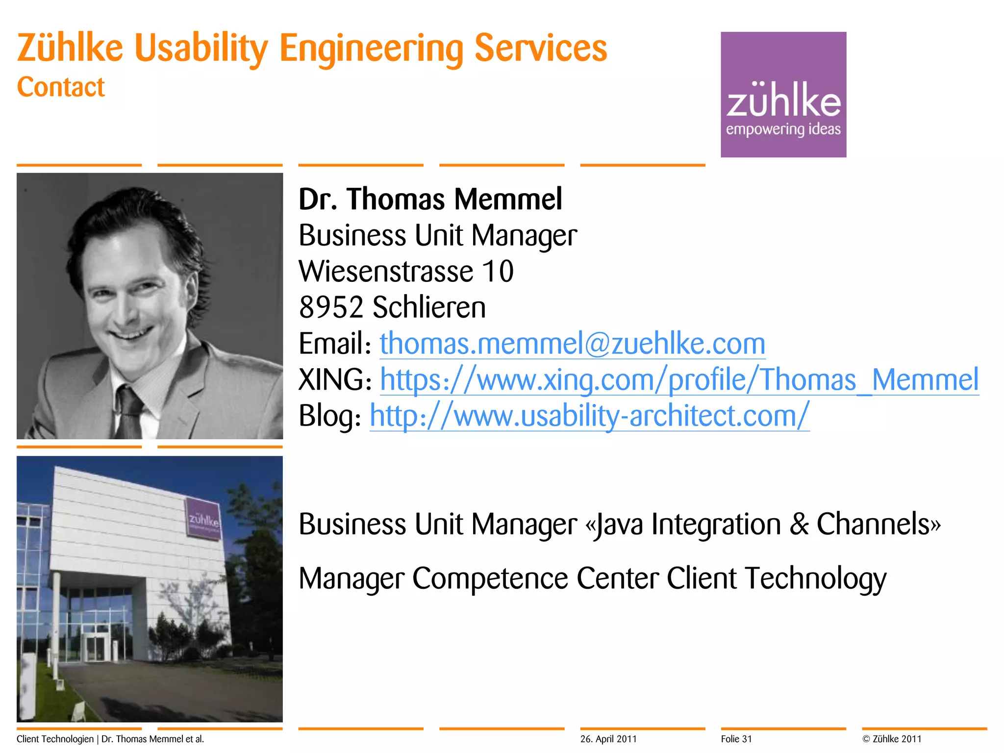 Zühlke Usability Engineering Services
Contact



                                                 Dr. Thomas Memmel
                                                 Business Unit Manager
                                                 Wiesenstrasse 10
                                                 8952 Schlieren
                                                 Email: thomas.memmel@zuehlke.com
                                                 XING: https://www.xing.com/profile/Thomas_Memmel
                                                 Blog: http://www.usability-architect.com/


                                                 Business Unit Manager «Java Integration & Channels»
                                                 Manager Competence Center Client Technology




Client Technologien | Dr. Thomas Memmel et al.                         26. April 2011   Folie 31   © Zühlke 2011
 