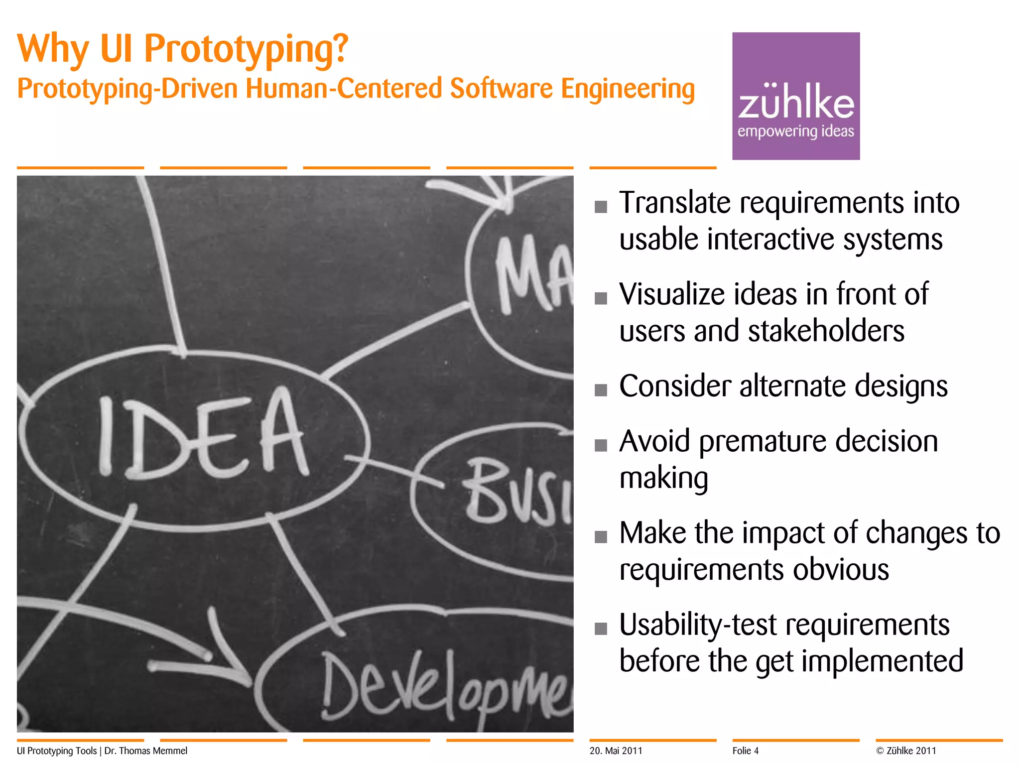 Why UI Prototyping?
Prototyping-Driven Human-Centered Software Engineering



                                             •     Translate requirements into
                                                   usable interactive systems
                                             •     Visualize ideas in front of
                                                   users and stakeholders
                                             •     Consider alternate designs
                                             •     Avoid premature decision
                                                   making
                                             •     Make the impact of changes to
                                                   requirements obvious
                                             •     Usability-test requirements
                                                   before the get implemented

UI Prototyping Tools | Dr. Thomas Memmel     20. Mai 2011   Folie 4      © Zühlke 2011
 