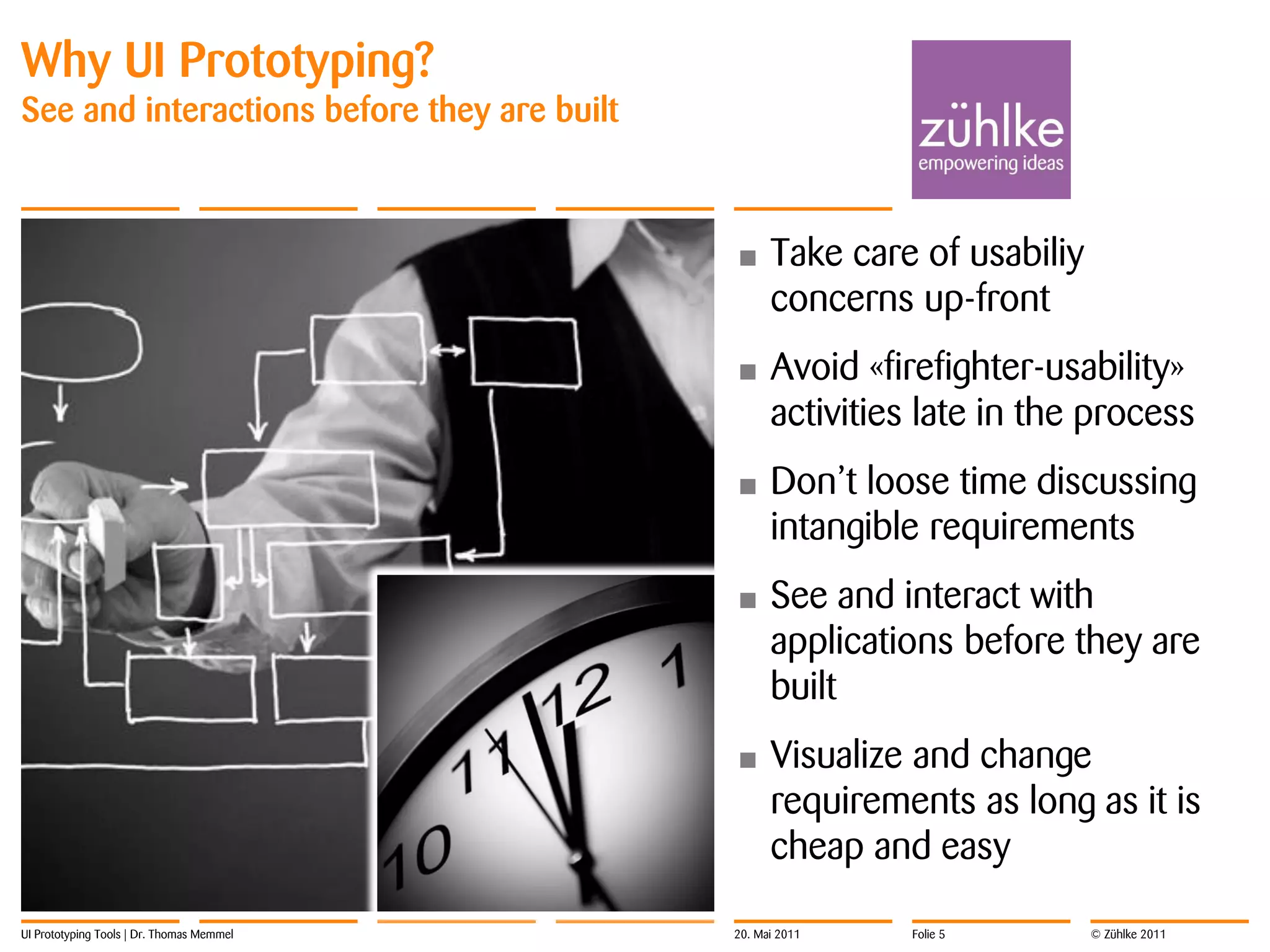 Why UI Prototyping?
See and interactions before they are built



                                             •     Take care of usabiliy
                                                   concerns up-front
                                             •     Avoid «firefighter-usability»
                                                   activities late in the process
                                             •     Don’t loose time discussing
                                                   intangible requirements
                                             •     See and interact with
                                                   applications before they are
                                                   built
                                             •     Visualize and change
                                                   requirements as long as it is
                                                   cheap and easy

UI Prototyping Tools | Dr. Thomas Memmel     20. Mai 2011    Folie 5       © Zühlke 2011
 