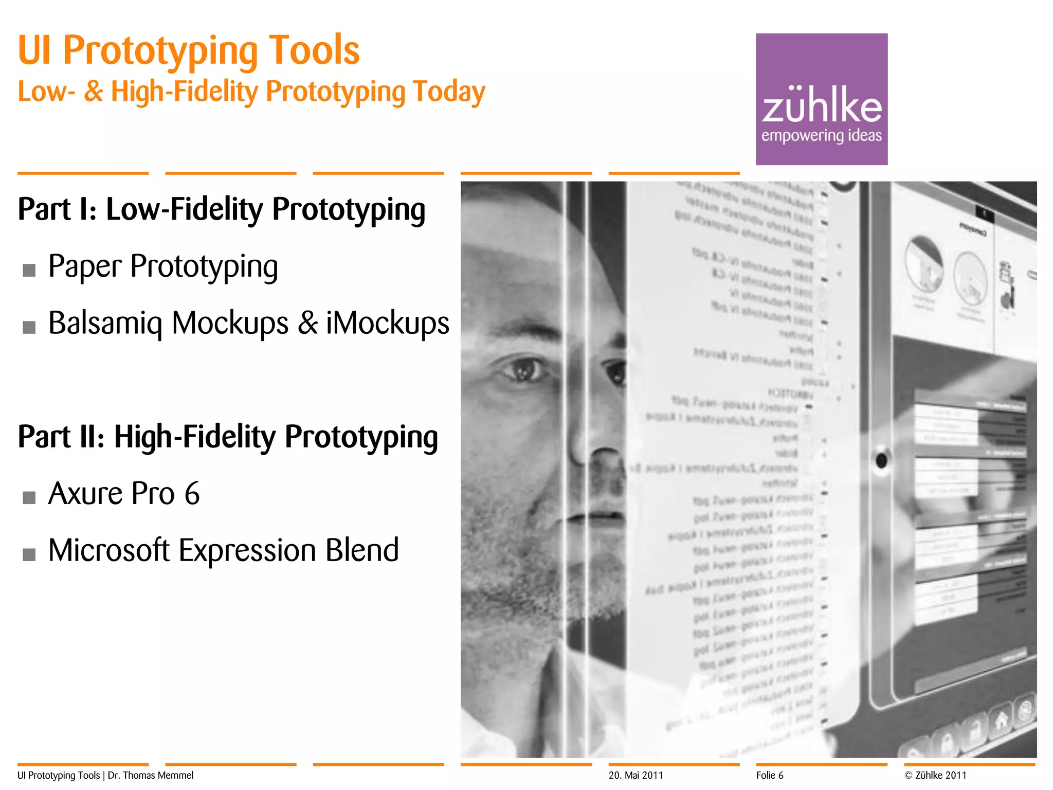 UI Prototyping Tools
Low- & High-Fidelity Prototyping Today



Part I: Low-Fidelity Prototyping
•     Paper Prototyping
•     Balsamiq Mockups & iMockups


Part II: High-Fidelity Prototyping
•     Axure Pro 6
•     Microsoft Expression Blend




UI Prototyping Tools | Dr. Thomas Memmel   20. Mai 2011   Folie 6   © Zühlke 2011
 