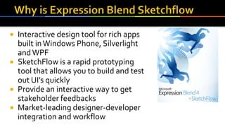  Interactive design tool for rich apps
built inWindows Phone, Silverlight
andWPF
 SketchFlow is a rapid prototyping
tool that allows you to build and test
out UI’s quickly
 Provide an interactive way to get
stakeholder feedbacks
 Market-leading designer-developer
integration and workflow
 