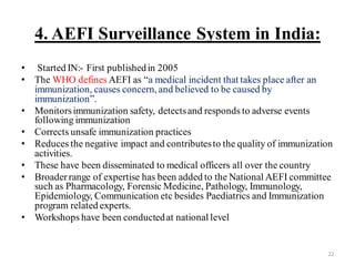 4. AEFI Surveillance System in India:
• Started IN:- First publishedin 2005
• The WHO defines AEFI as “a medical incident that takes place after an
immunization, causes concern, and believed to be caused by
immunization”.
• Monitorsimmunization safety, detectsand responds to adverse events
following immunization
• Corrects unsafe immunization practices
• Reduces the negative impact and contributesto the quality of immunization
activities.
• These have been disseminated to medical officers all over the country
• Broaderrange of expertise has been added to the National AEFI committee
such as Pharmacology, Forensic Medicine, Pathology, Immunology,
Epidemiology, Communication etc besides Paediatrics and Immunization
program related experts.
• Workshops have been conductedat national level
22
 