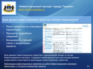 Поиск проектов по ключевым параметрам Просмотр подробных сведений Возможность прямой  связи с владельцем  проекта База данных инвестиционных проектов и бизнес-предложений «Инвестиционный паспорт города   Тюмени» www.invest-tyumen.ru База данных инвестиционных проектов и предложений входит в состав Инвестиционного паспорта. Содержит необходимые поля для осуществления оперативного мониторинга реализации инвестиционных проектов. Публикация инвестиционных проектов на сайте Инвестиционного паспорта происходит с согласия инициатора проекта 11 