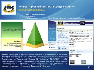 Проекты, опубликованные на сайте Инвестиционного паспорта Сайт «Инвестиционный паспорт города Тюмени» Реестр инвестиционных проектов и предложений «Инвестиционный паспорт города   Тюмени» www.invest-tyumen.ru Реестр инвестиционных проектов и предложений Реестр приведен в соответствие с Порядком составления и ведения реестров инвестиционных проектов, утвержденным Распоряжением Правительства Тюменской области № 304-рп от 03.05.2007 г. «Об утверждении порядка составления и ведения реестров реализуемых инвестиционных проектов, инвестиционных предложений и инфраструктурных площадок в Тюменской области»  12 