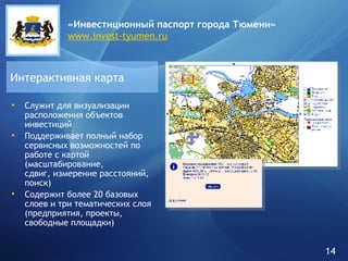 Служит   для визуализации расположения объектов инвестиций Поддерживает полный набор сервисных возможностей по работе с картой (масштабирование,  сдвиг, измерение расстояний, поиск) Содержит более 20 базовых слоев и три тематических слоя (предприятия, проекты, свободные площадки) Интерактивная карта «Инвестиционный паспорт города   Тюмени» www.invest-tyumen.ru 14 
