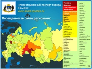 Тюмень Москва Екатеринбург Челябинск Санкт-петербург Сургут Иркутск Омск Пермь Иваново Уфа Казань Улан-Удэ Новосибирск Владивосток Томск Йошкар-Ола Краснодар Салехард Ставрополь Ростов-на-Дону Киров Оренбург Тамбов Самара Ижевск Кострома Красноярск Черкесск Волгоград Хабаровск Нижний Новгород Тула Калининград Орёл Белгород Ярославль Петропавловск-Камчатский Чебоксары Пенза Курган Кемерово Саратов Якутск Барнаул Архангельск Ульяновск Вологда Новгород Тверь Воронеж Калуга Саранск Курск Мурманск Липецк Астрахань Псков Тольятти Минеральные Воды Благовещенск Набережные Челны Брянск Петрозаводск Рязань Владимир Смоленск Сыктывкар Чита Сочи Анадырь Южно-Сахалинск Владикавказ Майкоп Горно-Алтайск Абакан Махачкала … «Инвестиционный паспорт города   Тюмени» www.invest-tyumen.ru Посещаемость сайта регионами: 17 
