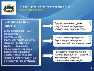 Генеральная цель проекта: 1 2 3 Формирование в г.Тюмени образцового инвестиционно-привлекательного климата, создания комфортной деловой и социальной среды, обеспечивающей динамичное социально-экономическое развитие города за счёт привлечения внебюджетных инвестиций. Предоставление   в одном ресурсе всей информации, необходимой для инвестора Снижение информационных барьеров для выхода на региональный рынок инвестиций Повышение инвестиционной привлекательности г. Тюмени, активизация процесса привлечения инвестиций «Инвестиционный паспорт города   Тюмени» www.invest-tyumen.ru 2 