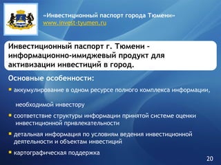 Инвестиционный паспорт г. Тюмени – информационно-имиджевый продукт для активизации инвестиций в город. Основные особенности: аккумулирование в одном ресурсе полного комплекса информации,    необходимой инвестору соответствие структуры информации принятой системе оценки    инвестиционной привлекательности детальная информация по условиям ведения инвестиционной    деятельности и объектам инвестиций картографическая поддержка «Инвестиционный паспорт города   Тюмени» www.invest-tyumen.ru 20 