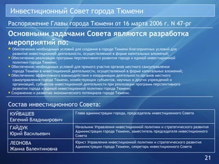 Инвестиционный Совет города Тюмени Распоряжение Главы города Тюмени от 16 марта 2006 г. N 47-рг Основными задачами Совета являются разработка мероприятий по: Обеспечению необходимых условий для создания в городе Тюмени благоприятных условий для    развития инвестиционной деятельности, осуществляемой в форме капитальных вложений; Обеспечению реализации программ перспективного развития города и единой инвестиционной    политики города Тюмени; Обеспечению необходимых условий для прямого участия органов местного самоуправления    города Тюмени в инвестиционной деятельности, осуществляемой в форме капитальных вложений; Обеспечению эффективного взаимодействия и координации деятельности органов местного    самоуправления города Тюмени, хозяйствующих субъектов, научных и других учреждений и    организаций, субъектов инвестиционной деятельности при реализации программ перспективного    развития города и единой инвестиционной политики города Тюмени; Сохранению и развитию экономического потенциала города Тюмени. Состав инвестиционного Совета: 21 Юрист Управления инвестиционной политики и стратегического развития Администрации города Тюмени, секретарь инвестиционного Совета ЛЕОНОВА Жанна Валентиновна Начальник Управления инвестиционной политики и стратегического развития Администрации города Тюмени, заместитель председателя инвестиционного Совета ГАЙДУК Юрий Васильевич Глава администрации города, председатель инвестиционного Совета КУЙВАШЕВ Евгений Владимирович 