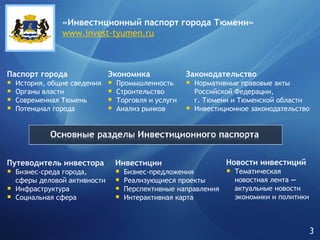 «Инвестиционный паспорт города   Тюмени» www.invest-tyumen.ru Паспорт города История, общие сведения Органы власти Современная Тюмень Потенциал города Экономика Промышленность Строительство Торговля и услуги Анализ рынков Законодательство Нормативные правовые акты Российской Федерации, г. Тюмени и Тюменской области Инвестиционное законодательство Путеводитель инвестора Бизнес-среда города,  сферы деловой активности Инфраструктура Социальная сфера Инвестиции Бизнес-предложения Реализующиеся проекты Перспективные направления Интерактивная карта Новости инвестиций   Тематическая  новостная лента  —   актуальные новости экономики и политики 3 