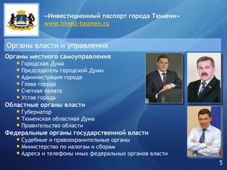Органы власти и управления «Инвестиционный паспорт города   Тюмени» www.invest-tyumen.ru Органы местного самоуправления Городская Дума Председатель городской Думы Администрация города Глава города Счетная палата Устав города  Областные органы власти Губернатор Тюменская областная Дума Правительство области  Федеральные органы государственной власти Судебные и правоохранительные органы Министерство по налогам и сборам Адреса и телефоны иных федеральных органов власти 5 