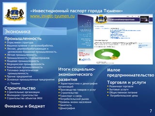 Экономика Промышленность   Отраслевая структура Машиностроение и металлообработка. Лесная, деревообрабатывающая и    целлюлозно-бумажная промышленность. Лёгкая промышленность. Промышленность стройматериалов Пищевая промышленность Медицинская промышленность Химическая промышленность Топливно-энергетическая    промышленность Прочие предприятия Основные промышленные предприятия    г. Тюмени   Строительство Строительные организации Жилищное строительство Строительство объектов ЖКХ Финансы и бюджет Торговля и услуги Розничная торговля Бытовые услуги Общественное питание Потребительские цены Итоги социально-экономического развития Характеристика и демография организаций Производство товаров и услуг Строительство Транспорт и связь Потребительский рынок Уровень жизни населения Занятость Демография Малое предпринимательство «Инвестиционный паспорт города   Тюмени» www.invest-tyumen.ru 7 