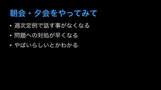 朝会・夕会をやってみて 
• 週次定例で話す事がなくなる 
• 問題への対処が早くなる 
• やばいらしいとかわかる 
 
