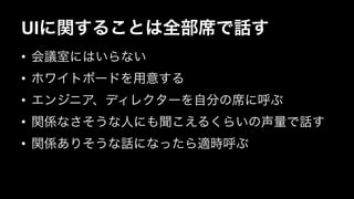 UIに関することは全部席で話す 
• 会議室にはいらない 
• ホワイトボードを用意する 
• エンジニア、ディレクターを自分の席に呼ぶ 
• 関係なさそうな人にも聞こえるくらいの声量で話す 
• 関係ありそうな話になったら適時呼ぶ 
 