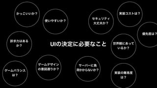 かっこいいか？ 実装コストは？ 
セキュリティ 
大丈夫か？ 
UIの決定に必要なこと 
サーバーに負 
荷かからないか？ 
世界観にあって 
いるか？ 
使いやすいか？ 
訴求力はある 
か？ 
ゲームデザイン 
の意図通りか？ 
実装の難易度 
は？ 
優先度は？ 
ゲームバランス 
は？ 
 