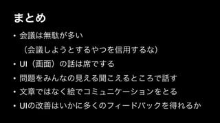 まとめ 
• 会議は無駄が多い 
（会議しようとするやつを信用するな） 
• UI（画面）の話は席でする 
• 問題をみんなの見える聞こえるところで話す 
• 文章ではなく絵でコミュニケーションをとる 
• UIの改善はいかに多くのフィードバックを得れるか 
 