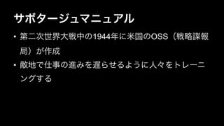 サボタージュマニュアル 
• 第二次世界大戦中の1944年に米国のOSS（戦略諜報 
局）が作成 
• 敵地で仕事の進みを遅らせるように人々をトレーニ 
ングする 
 