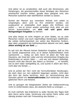 Und daher ist es verständlich, daß auch alle Zeremonien, alle
Handlungen, die gewissermaßen etwas Geistiges den Menschen
anschaulich machen wollen, gerade dazu geeignet sind, den
Menschen äußerlich oder oberflächlich werden zu lassen.
Suchet der Mensch aus innerstem Antrieb sich selbst zu
vergeistigen, dann wird es ihm erklärlich werden, wie
ausdauernd er ankämpfen muß gegen alle Einflüsse von
außen .... wie er immer wieder versuchen muß, alles um sich
herum auszuschalten, um sich voll und ganz dem
Reingeistigen hingeben zu können.
Und alles dieses ist nicht möglich an einer Stätte, wo so viele
Menschen weilen und auch regelmäßige Handlungen stattfinden,
die vollste Aufmerksamkeit von seiten des Menschen fordern,
aber eben umgekehrt die Aufmerksamkeit ablenkt von dem, was
allein wichtig ist vor Gott ....
Es soll sich der Mensch keinen Gedanken hingeben, daß es ihm
zur Sünde angerechnet wird, so er diesen Äußerlichkeiten nicht
nachkommt .... Gültig vor dem Herrn ist allein die Tiefe des
Glaubens, der Grad der Liebe und die schrankenlose Hingabe des
Erdenkindes an seinen Vater .... und wer sich dessen befleißigt,
braucht nicht das Gericht des Vaters zu fürchten .... er handelt,
wie es dem Vater wohlgefällig ist, und suchet in allem den Kern,
nicht aber die Schale ....
Und es achtet der Herr nicht der formvollendeten Handlungen,
die doch eben nur rein äußerlich begangen werden, nicht aber
den Kern der Sache berühren, denn zur Verinnerlichung des
Gemütes gehört ein immerwährendes Sich-Verbinden mit dem
göttlichen Herrn und Heiland.
Und es genügen die festgesetzten Zeiten der Gottesverehrung
nicht im entferntesten dazu, die seelische Reife zu erlangen ....
Es muß vielmehr das Erdenkind zu jeder Stunde des Tages Gott
dem Herrn seine Liebe, Verehrung und seinen Dank zollen und
ständig streben nach der Freiwerdung des Geistes ....
 