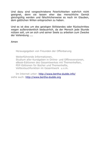 Und dazu sind vorgeschriebene Feierlichkeiten wahrlich nicht
geeignet, denn sie lassen eher das menschliche Gemüt
gleichgültig werden und fälschlicherweise es noch im Glauben,
dem göttlichen Willen entsprochen zu haben.
Und es ist dies um des geistigen Stillstandes oder Rückschrittes
wegen außerordentlich bedauerlich, da der Mensch jede Stunde
nützen soll, um an sich und seiner Seele zu arbeiten zum Zwecke
der Vollendung ....
Amen
Herausgegeben von Freunden der Offenbarung
Weiterführende Informationen,
Studium aller Kundgaben in Online- und Offlineversionen,
eBook-Editionen des Gesamtwerkes mit Themenheften,
PDF-Editionen für Bücher und Themenhefte,
Volltextsuchfunktion im Gesamtwerk u.v.m.
Im Internet unter: http://www.bertha-dudde.info/
siehe auch: http://www.bertha-dudde.org
 
