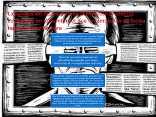 La aprobación de leyes como SOPA crearían efectos
colaterales en todo internet que lo cambiarían de forma
negativa para siempre
                 Las redes de navegación anónimas se volverían ilegales
                   (la anonimidad en internet es importantísima para
                   millones de personas en situaciones de peligro por
                            parte de gobiernos totalitarios).




                      Nuestras comunicaciones serían
                     oficialmente espiadas para poder
                  determinar si incumplimos (o no) la ley.



                 Sitios donde se incentiva el contenido generado por el
                   usuario no podrían operar porque sería sumamente
                 impráctico vigilar cada cosa publicada con el miedo de
                  recibir una demanda desproporcionada pues la ley no
                   distingue entre proveedor o usuario en estos casos.




                 Uno de los aspectos básicos de la web se vería afectado:
                 enlazar por medio a hacerlo a un sitio que tal vez sea
                  sospechoso de violar la propiedad intelectual de una
                 obra. Al enlazar también se estaría incumpliendo la ley
                                         SOPA.
 