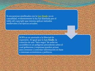 Si encuentran similitudes con la Ley Sinde no es
casualidad, evidentemente la ley fue diseñada por el
lobby del copyright que intenta aplicar métodos
medievales a las épocas actuales.




             SOPA es un atentado a la libertad de
             expresión. Al igual que la Ley Sinde, la
             creación de una “lista negra” de webs no
             accesibles es un peligroso precedente sobre el
             cual gobiernos y empresas pueden actuar
             para censurar y controlar información en base
             a intereses económicos y políticos.
 