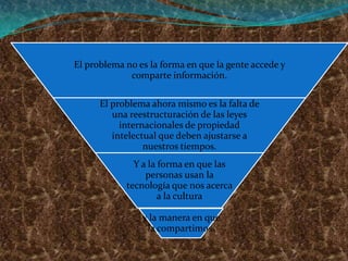 El problema no es la forma en que la gente accede y
             comparte información.

      El problema ahora mismo es la falta de
         una reestructuración de las leyes
           internacionales de propiedad
         intelectual que deben ajustarse a
                 nuestros tiempos.
              Y a la forma en que las
                 personas usan la
            tecnología que nos acerca
                     a la cultura

                y la manera en que
                 la compartimos.
 