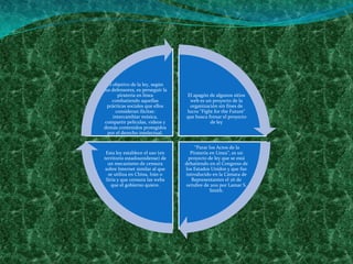 El objetivo de la ley, según
sus defensores, es perseguir la
       piratería en línea         El apagón de algunos sitios
     combatiendo aquellas          web es un proyecto de la
  prácticas sociales que ellos     organización sin fines de
      consideran ilícitas:        lucro "Fight for the Future"
     intercambiar música,         que busca frenar el proyecto
 compartir películas, vídeos y               de ley
demás contenidos protegidos
  por el derecho intelectual.

                                      “Parar los Actos de la
 Esta ley establece el uso (en      Piratería en Línea”, es un
territorio estadounidense) de      proyecto de ley que se está
  un mecanismo de censura         debatiendo en el Congreso de
 sobre Internet similar al que    los Estados Unidos y que fue
  se utiliza en China, Irán o     introducido en la Cámara de
 Siria y que censura las webs        Representantes el 26 de
    que el gobierno quiere.       octubre de 2011 por Lamar S.
                                              Smith.
 