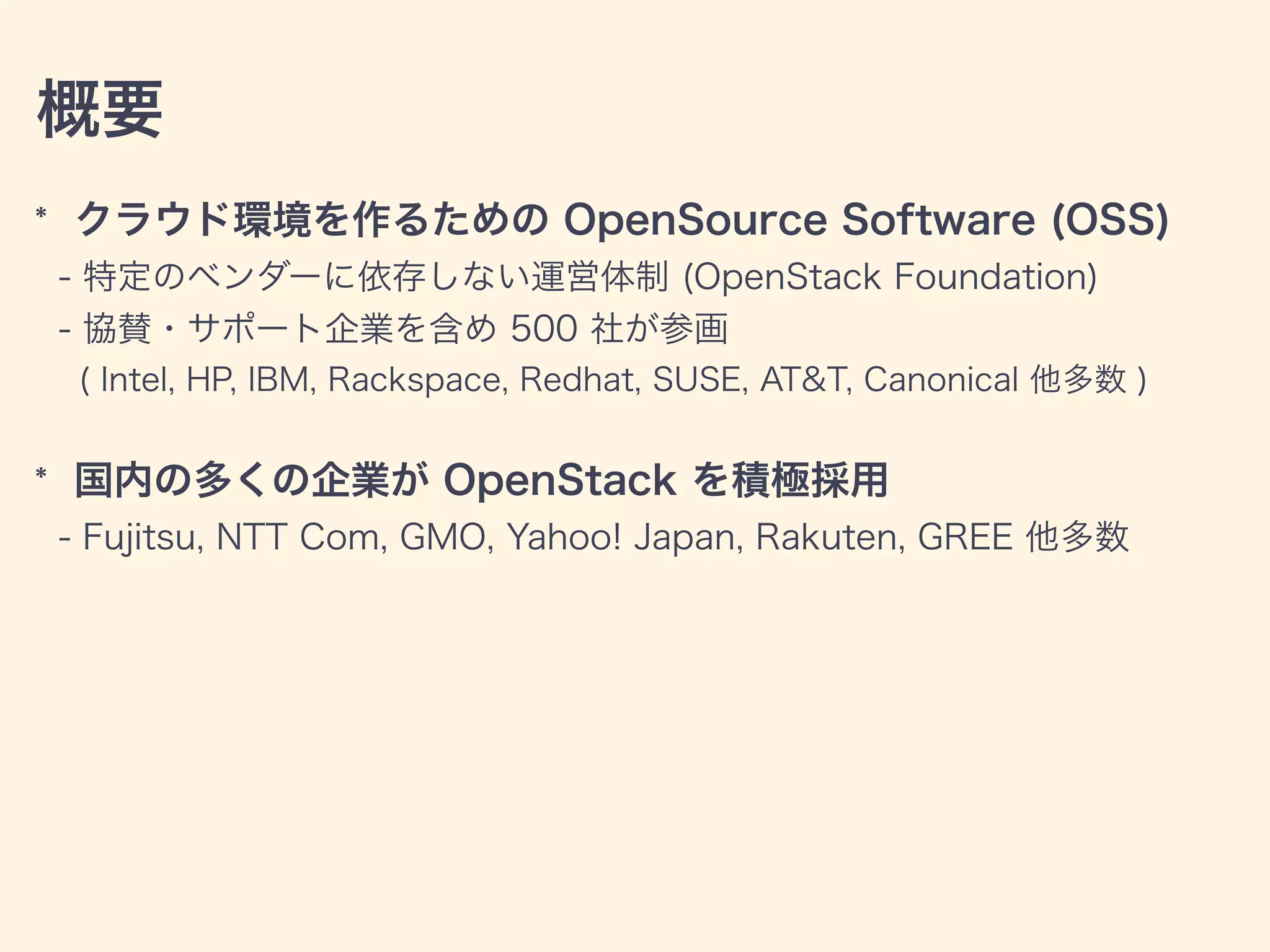 概要
* クラウド環境を作るための OpenSource Software (OSS)
- 特定のベンダーに依存しない運営体制 (OpenStack Foundation)
- 協賛・サポート企業を含め 500 社が参画
( Intel, HP, IBM, Rackspace, Redhat, SUSE, AT&T, Canonical 他多数 )
* 国内の多くの企業が OpenStack を積極採用
- Fujitsu, NTT Com, GMO, Yahoo! Japan, Rakuten, GREE 他多数
 