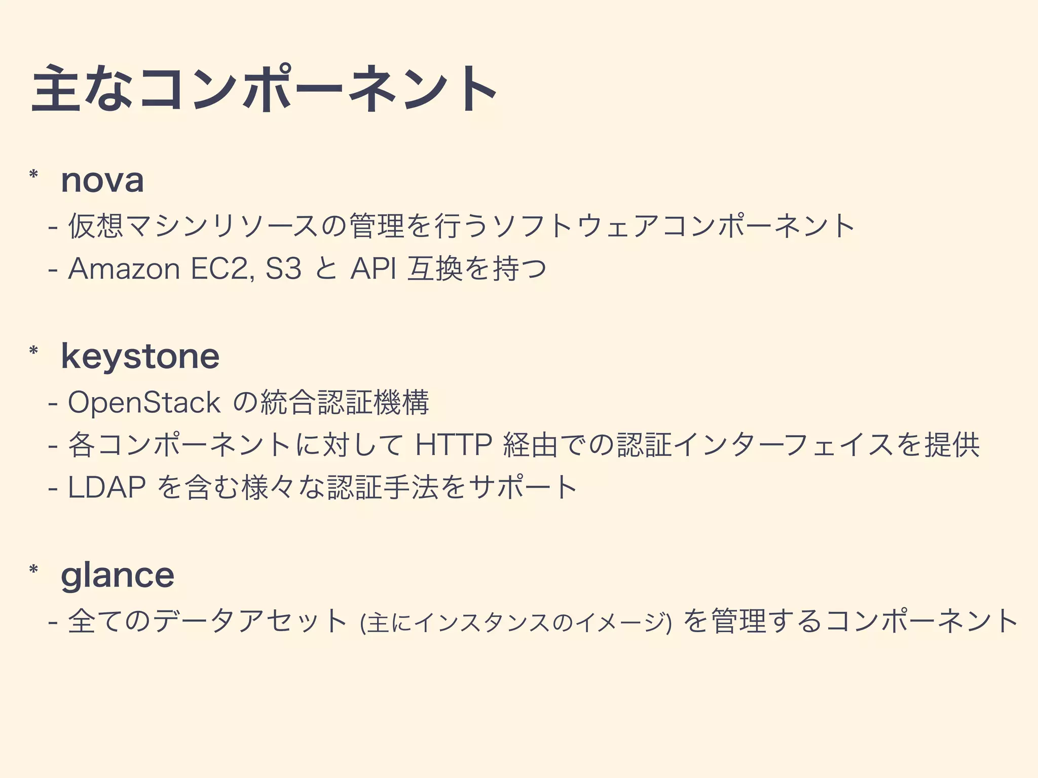 主なコンポーネント
* nova
- 仮想マシンリソースの管理を行うソフトウェアコンポーネント
- Amazon EC2, S3 と API 互換を持つ
* keystone
- OpenStack の統合認証機構
- 各コンポーネントに対して HTTP 経由での認証インターフェイスを提供
- LDAP を含む様々な認証手法をサポート
* glance
- 全てのデータアセット (主にインスタンスのイメージ) を管理するコンポーネント
 
