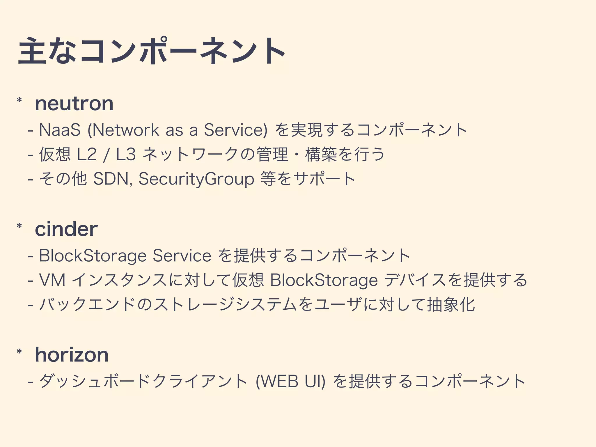 主なコンポーネント
* neutron
- NaaS (Network as a Service) を実現するコンポーネント
- 仮想 L2 / L3 ネットワークの管理・構築を行う
- その他 SDN, SecurityGroup 等をサポート
* cinder
- BlockStorage Service を提供するコンポーネント
- VM インスタンスに対して仮想 BlockStorage デバイスを提供する
- バックエンドのストレージシステムをユーザに対して抽象化
* horizon
- ダッシュボードクライアント (WEB UI) を提供するコンポーネント
 