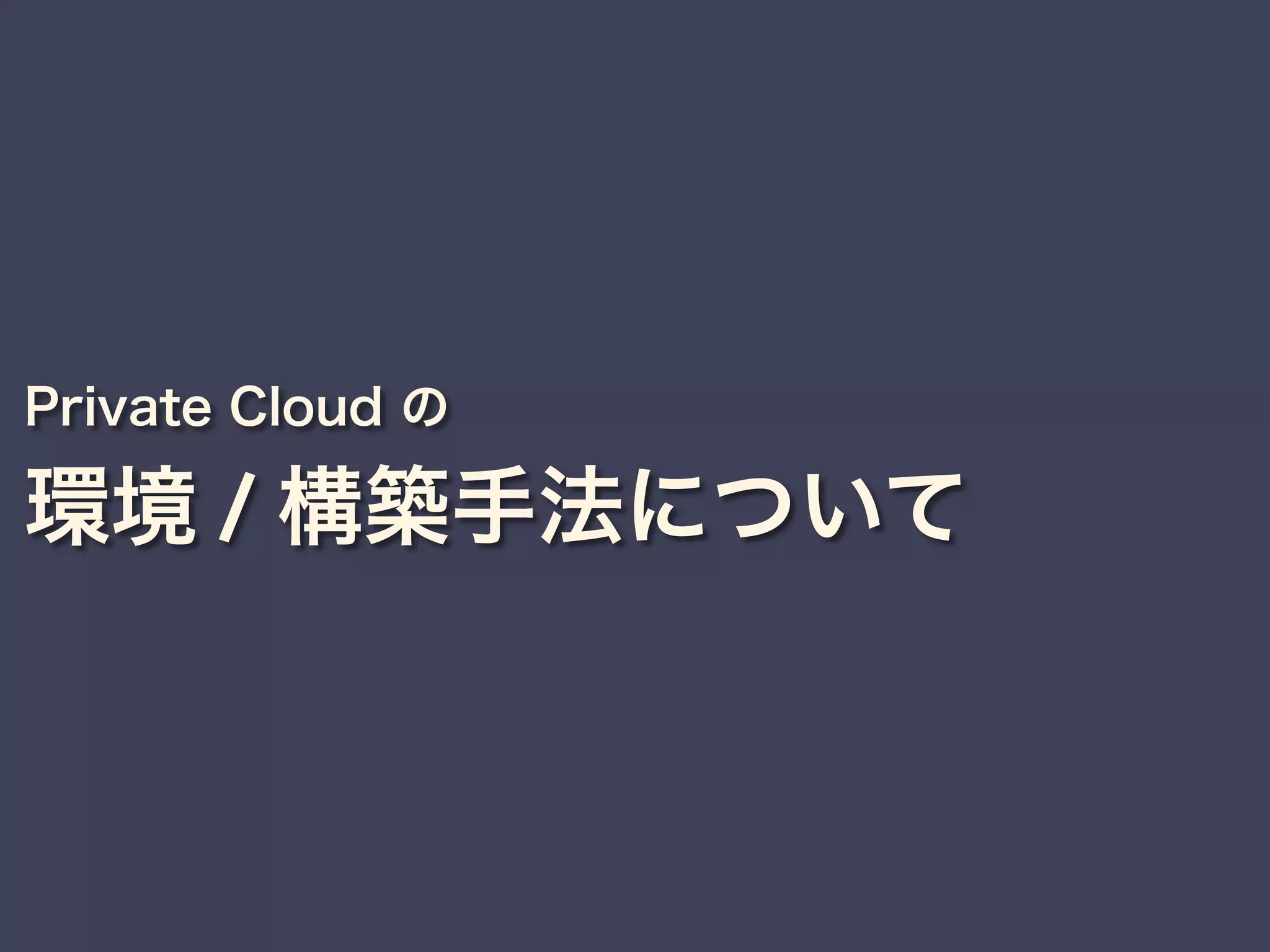 Private Cloud の
環境 / 構築手法について
 