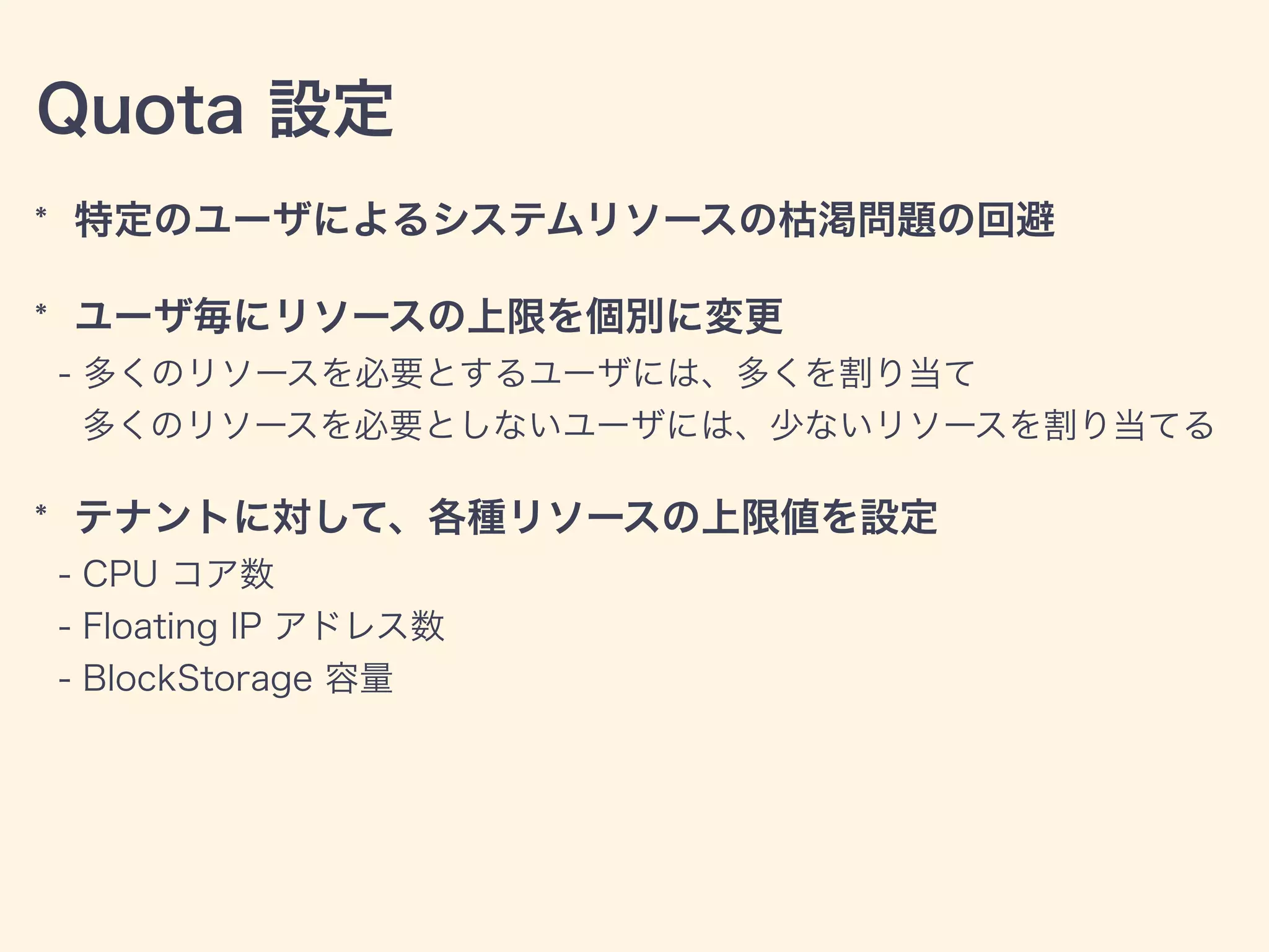 Quota 設定
* 特定のユーザによるシステムリソースの枯渇問題の回避
* ユーザ毎にリソースの上限を個別に変更
- 多くのリソースを必要とするユーザには、多くを割り当て
多くのリソースを必要としないユーザには、少ないリソースを割り当てる
* テナントに対して、各種リソースの上限値を設定
- CPU コア数
- Floating IP アドレス数
- BlockStorage 容量
 