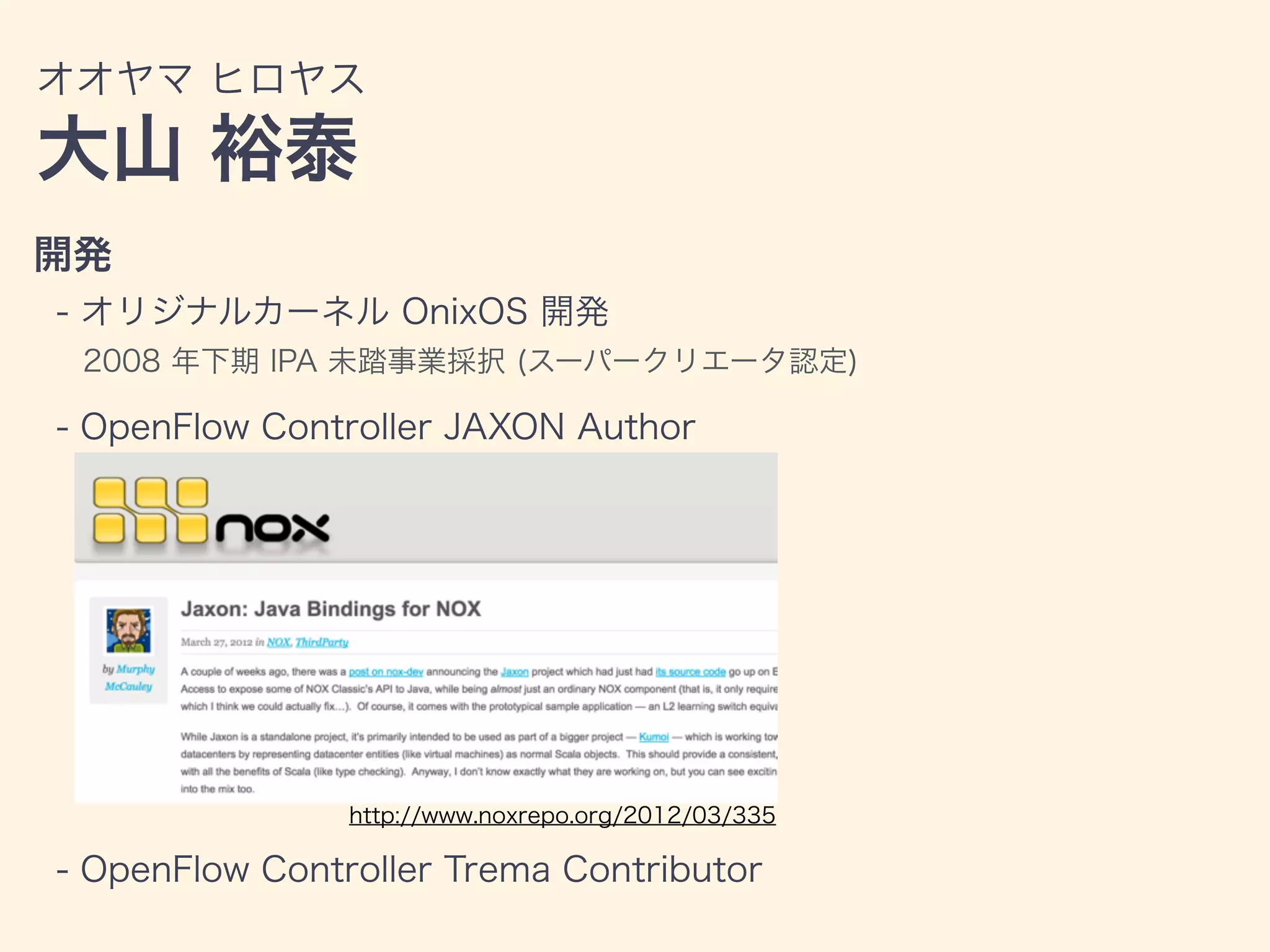 オオヤマ ヒロヤス
大山 裕泰
開発
- オリジナルカーネル OnixOS 開発
2008 年下期 IPA 未踏事業採択 (スーパークリエータ認定)
- OpenFlow Controller JAXON Author
- OpenFlow Controller Trema Contributor
http://www.noxrepo.org/2012/03/335
 