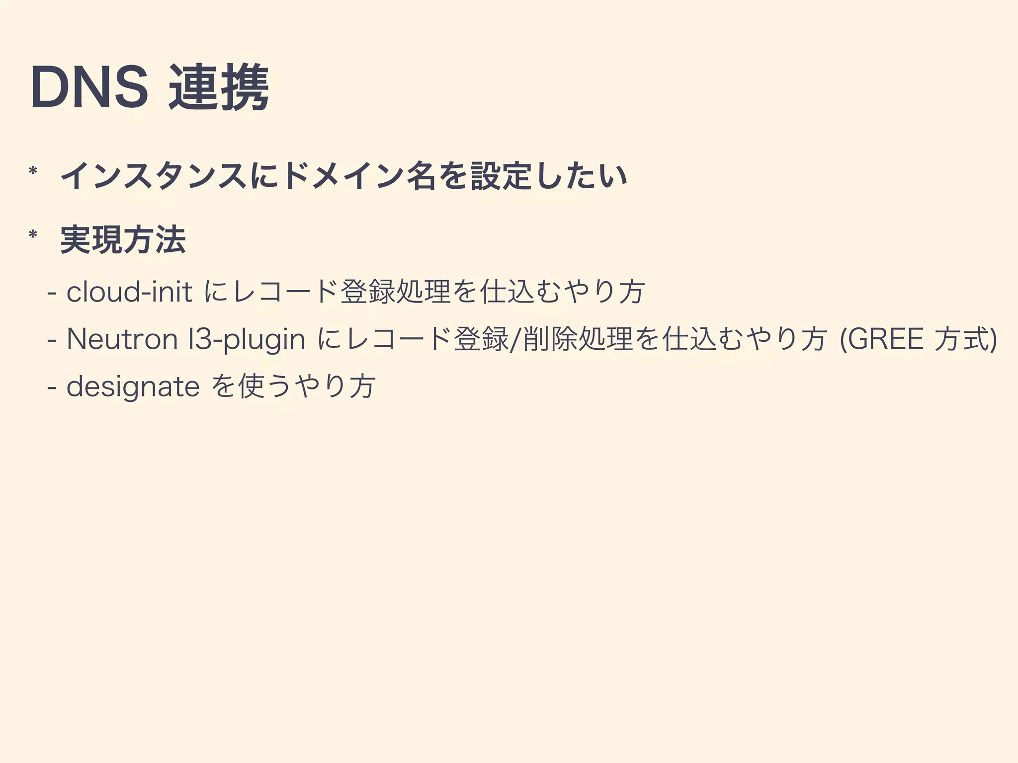 DNS 連携
* インスタンスにドメイン名を設定したい
* 実現方法
- cloud-init にレコード登録処理を仕込むやり方
- Neutron l3-plugin にレコード登録/削除処理を仕込むやり方 (GREE 方式)
- designate を使うやり方
 