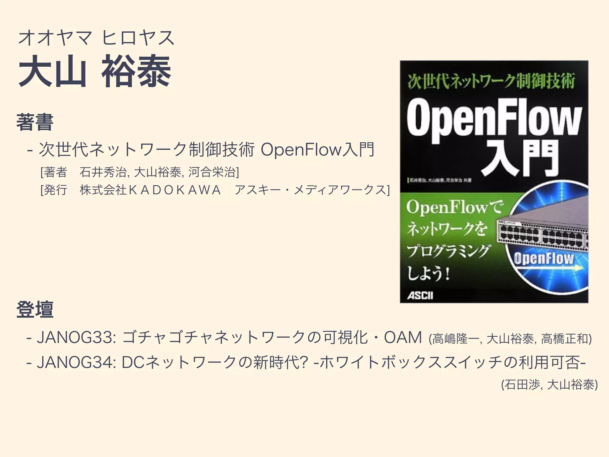 著書
- 次世代ネットワーク制御技術 OpenFlow入門
[著者 石井秀治, 大山裕泰, 河合栄治]
[発行 株式会社ＫＡＤＯＫＡＷＡ アスキー・メディアワークス]
登壇
- JANOG33: ゴチャゴチャネットワークの可視化・OAM (高嶋隆一, 大山裕泰, 高橋正和)
- JANOG34: DCネットワークの新時代? -ホワイトボックススイッチの利用可否-
(石田渉, 大山裕泰)
オオヤマ ヒロヤス
大山 裕泰
 