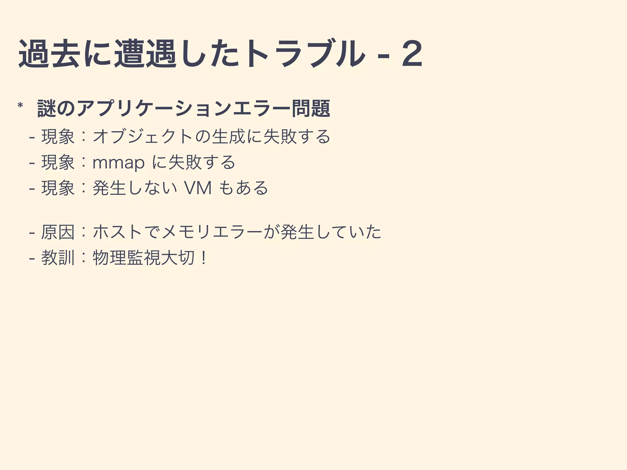過去に遭遇したトラブル - 2
* のアプリケーションエラー問題
- 現象：オブジェクトの生成に失敗する
- 現象：mmap に失敗する
- 現象：発生しない VM もある
- 原因：ホストでメモリエラーが発生していた
- 教訓：物理監視大切！
 