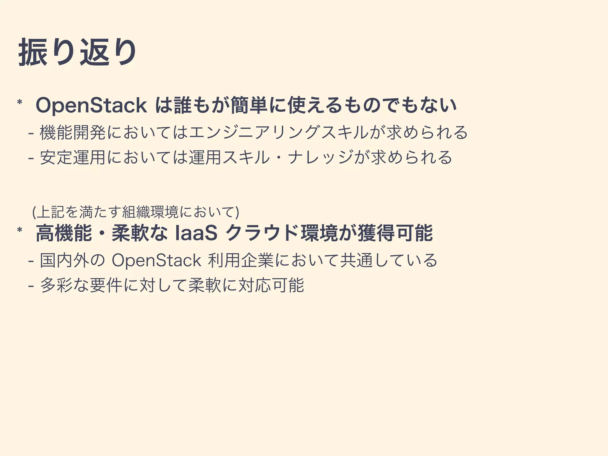 振り返り
* OpenStack は誰もが簡単に使えるものでもない
- 機能開発においてはエンジニアリングスキルが求められる
- 安定運用においては運用スキル・ナレッジが求められる
(上記を満たす組織環境において)
* 高機能・柔軟な IaaS クラウド環境が獲得可能
- 国内外の OpenStack 利用企業において共通している
- 多彩な要件に対して柔軟に対応可能
 
