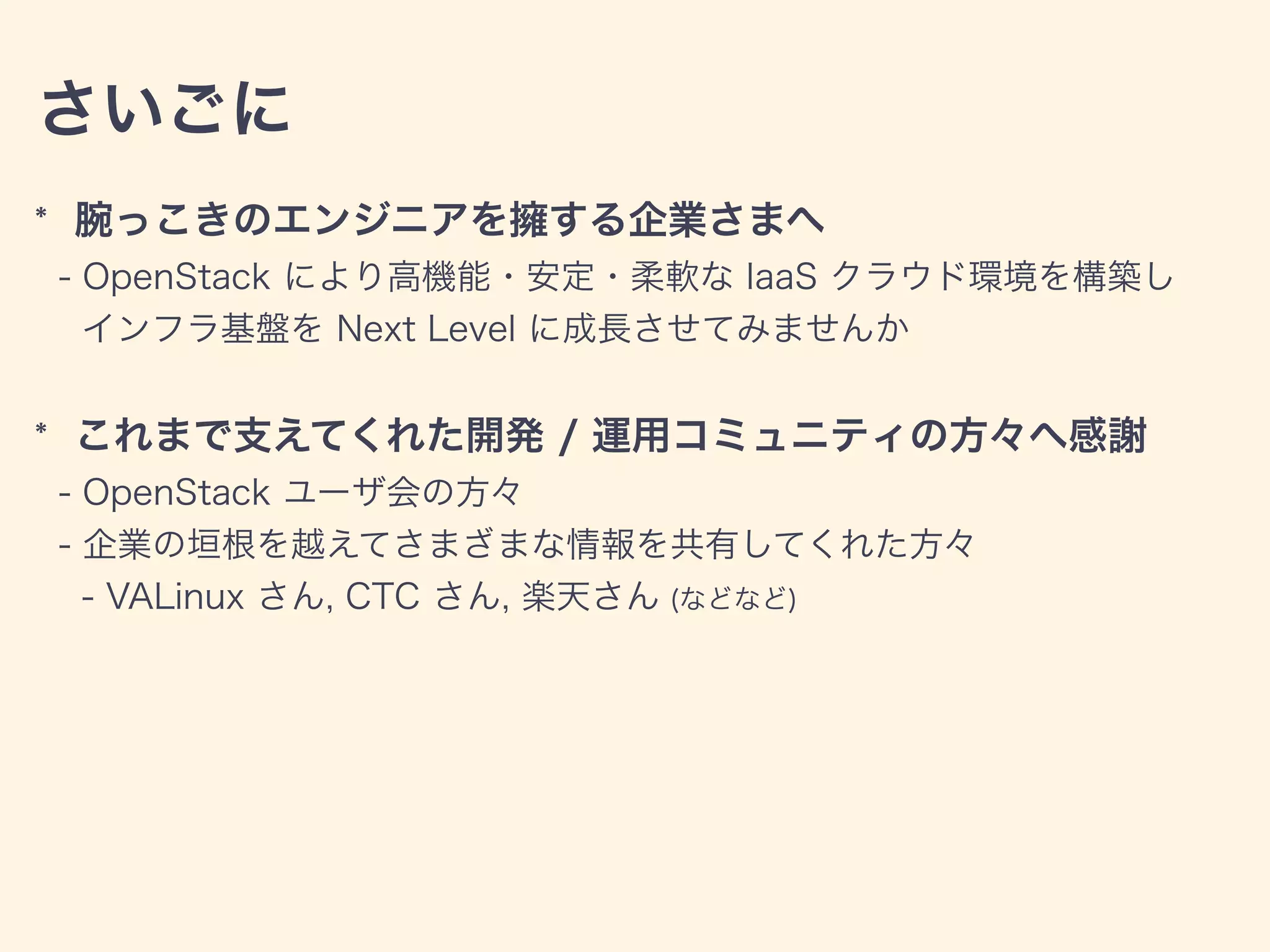 さいごに
* 腕っこきのエンジニアを擁する企業さまへ
- OpenStack により高機能・安定・柔軟な IaaS クラウド環境を構築し
インフラ基盤を Next Level に成長させてみませんか
* これまで支えてくれた開発 / 運用コミュニティの方々へ感謝
- OpenStack ユーザ会の方々
- 企業の垣根を越えてさまざまな情報を共有してくれた方々
- VALinux さん, CTC さん, 楽天さん (などなど)
 