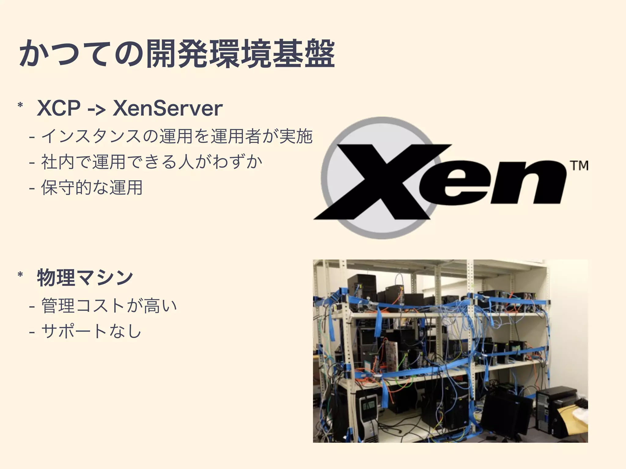 かつての開発環境基盤
* XCP -> XenServer
- インスタンスの運用を運用者が実施
- 社内で運用できる人がわずか
- 保守的な運用
* 物理マシン
- 管理コストが高い
- サポートなし
 