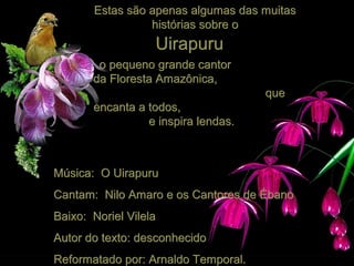Estas são apenas algumas das muitas
histórias sobre o

Uirapuru
o pequeno grande cantor
da Floresta Amazônica,
que
encanta a todos,
e inspira lendas.

Música: O Uirapuru
Cantam: Nilo Amaro e os Cantores de Ébano
Baixo: Noriel Vilela
Autor do texto: desconhecido
Reformatado por: Arnaldo Temporal.

 