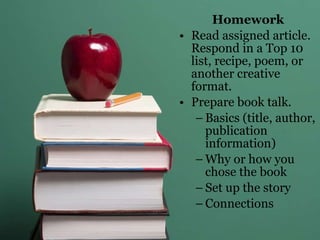 Homework Read assigned article. Respond in a Top 10 list, recipe, poem, or another creative format. Prepare book talk. Basics (title, author, publication information) Why or how you chose the book Set up the story Connections 