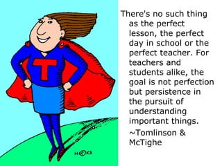 There's no such thing as the perfect lesson, the perfect day in school or the perfect teacher. For teachers and students alike, the goal is not perfection but persistence in the pursuit of understanding important things.  ~Tomlinson &  McTighe 