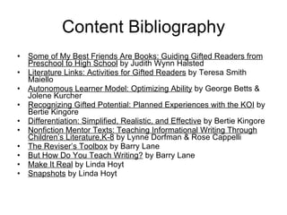 Content Bibliography Some of My Best Friends Are Books: Guiding Gifted Readers from Preschool to High School  by Judith Wynn Halsted Literature Links: Activities for Gifted Readers  by Teresa Smith Maiello Autonomous Learner Model: Optimizing Ability  by George Betts & Jolene Kurcher Recognizing Gifted Potential: Planned Experiences with the KOI  by Bertie Kingore Differentiation: Simplified, Realistic, and Effective  by Bertie Kingore Nonfiction Mentor Texts: Teaching Informational Writing Through Children’s Literature,K-8  by Lynne Dorfman & Rose Cappelli The Reviser’s Toolbox  by Barry Lane But How Do You Teach Writing?  by Barry Lane Make It Real  by Linda Hoyt Snapshots  by Linda Hoyt 